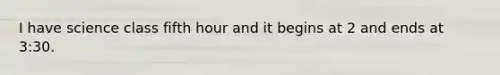 I have science class fifth hour and it begins at 2 and ends at 3:30.