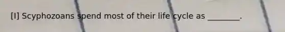[I] Scyphozoans spend most of their life cycle as ________.