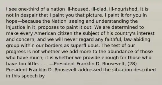 I see one-third of a nation ill-housed, ill-clad, ill-nourished. It is not in despair that I paint you that picture. I paint it for you in hope—because the Nation, seeing and understanding the injustice in it, proposes to paint it out. We are determined to make every American citizen the subject of his country's interest and concern; and we will never regard any faithful, law-abiding group within our borders as superfl uous. The test of our progress is not whether we add more to the abundance of those who have much; it is whether we provide enough for those who have too little. . . . —President Franklin D. Roosevelt, (28) President Franklin D. Roosevelt addressed the situation described in this speech by