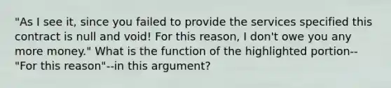 "As I see it, since you failed to provide the services specified this contract is null and void! For this reason, I don't owe you any more money." What is the function of the highlighted portion--"For this reason"--in this argument?