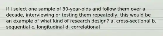 If I select one sample of 30-year-olds and follow them over a decade, interviewing or testing them repeatedly, this would be an example of what kind of research design? a. cross-sectional b. sequential c. longitudinal d. correlational