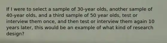 If I were to select a sample of 30-year olds, another sample of 40-year olds, and a third sample of 50 year olds, test or interview them once, and then test or interview them again 10 years later, this would be an example of what kind of research design?