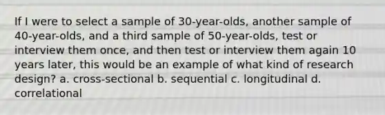 If I were to select a sample of 30-year-olds, another sample of 40-year-olds, and a third sample of 50-year-olds, test or interview them once, and then test or interview them again 10 years later, this would be an example of what kind of research design? a. cross-sectional b. sequential c. longitudinal d. correlational