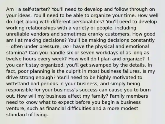 Am I a self-starter? You'll need to develop and follow through on your ideas. You'll need to be able to organize your time. How well do I get along with different personalities? You'll need to develop working relationships with a variety of people, including unreliable vendors and sometimes cranky customers. How good am I at making decisions? You'll be making decisions constantly—often under pressure. Do I have the physical and emotional stamina? Can you handle six or seven workdays of as long as twelve hours every week? How well do I plan and organize? If you can't stay organized, you'll get swamped by the details. In fact, poor planning is the culprit in most business failures. Is my drive strong enough? You'll need to be highly motivated to withstand bad periods in your business, and simply being responsible for your business's success can cause you to burn out. How will my business affect my family? Family members need to know what to expect before you begin a business venture, such as financial difficulties and a more modest standard of living.