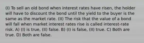 (I) To sell an old bond when interest rates have risen, the holder will have to discount the bond until the yield to the buyer is the same as the market rate. (II) The risk that the value of a bond will fall when market interest rates rise is called interest-rate risk. A) (I) is true, (II) false. B) (I) is false, (II) true. C) Both are true. D) Both are false.