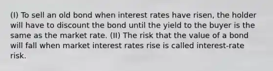 (I) To sell an old bond when interest rates have risen, the holder will have to discount the bond until the yield to the buyer is the same as the market rate. (II) The risk that the value of a bond will fall when market interest rates rise is called interest-rate risk.