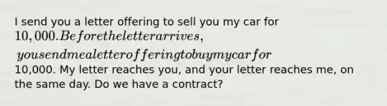 I send you a letter offering to sell you my car for 10,000. Before the letter arrives, you send me a letter offering to buy my car for10,000. My letter reaches you, and your letter reaches me, on the same day. Do we have a contract?