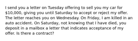 I send you a letter on Tuesday offering to sell you my car for 10,000, giving you until Saturday to accept or reject my offer. The letter reaches you on Wednesday. On Friday, I am killed in an auto accident. On Saturday, not knowing that I have died, you deposit in a mailbox a letter that indicates acceptance of my offer. Is there a contract?