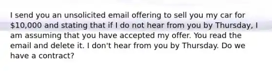 I send you an unsolicited email offering to sell you my car for 10,000 and stating that if I do not hear from you by Thursday, I am assuming that you have accepted my offer. You read the email and delete it. I don't hear from you by Thursday. Do we have a contract?