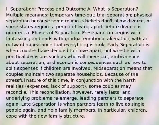 I. Separation: Process and Outcome A. What is Separation? Multiple meanings: temporary time-out; trial separation; physical separation because some religious beliefs don't allow divorce, or some states require a period of living apart before divorce is granted. a. Phases of Separation: Preseparation begins with fantasizing and ends with gradual emotional alienation, with an outward appearance that everything is a-ok. Early Separation is when couples have decided to move apart, but wrestle with practical decisions such as who will move out, ambivalence about separation, and economic consequences such as how to split expenses if children are involved. Midseparation means that couples maintain two separate households. Because of the stressful nature of this time, in conjunction with the harsh realities (expenses, lack of support), some couples may reconcile. This reconciliation, however, rarely lasts, and underlying problems re-emerge, leading partners to separate again. Late Separation is when partners learn to live as single people again, and help family members, in particular, children, cope with the new family structure.