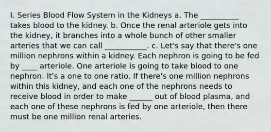 I. Series Blood Flow System in the Kidneys a. The __________ takes blood to the kidney. b. Once the renal arteriole gets into the kidney, it branches into a whole bunch of other smaller arteries that we can call ___________. c. Let's say that there's one million nephrons within a kidney. Each nephron is going to be fed by ____ arteriole. One arteriole is going to take blood to one nephron. It's a one to one ratio. If there's one million nephrons within this kidney, and each one of the nephrons needs to receive blood in order to make ______ out of blood plasma, and each one of these nephrons is fed by one arteriole, then there must be one million renal arteries.