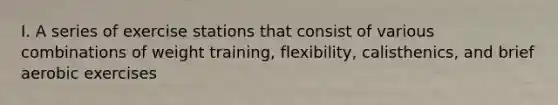 I. A series of exercise stations that consist of various combinations of weight training, flexibility, calisthenics, and brief aerobic exercises