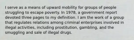 I serve as a means of upward mobility for groups of people struggling to escape poverty. In 1978, a government report devoted three pages to my definition. I am the work of a group that regulates relations among criminal enterprises involved in illegal activities, including prostitution, gambling, and the smuggling and sale of illegal drugs.