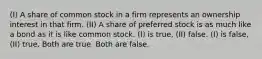 (I) A share of common stock in a firm represents an ownership interest in that firm. (II) A share of preferred stock is as much like a bond as it is like common stock. (I) is true, (II) false. (I) is false, (II) true. Both are true. Both are false.