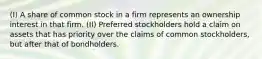 (I) A share of common stock in a firm represents an ownership interest in that firm. (II) Preferred stockholders hold a claim on assets that has priority over the claims of common stockholders, but after that of bondholders.