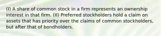 (I) A share of common stock in a firm represents an ownership interest in that firm. (II) Preferred stockholders hold a claim on assets that has priority over the claims of common stockholders, but after that of bondholders.