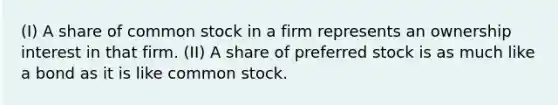 (I) A share of common stock in a firm represents an ownership interest in that firm. (II) A share of preferred stock is as much like a bond as it is like common stock.