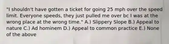 "I shouldn't have gotten a ticket for going 25 mph over the speed limit. Everyone speeds, they just pulled me over bc I was at the wrong place at the wrong time." A.) Slippery Slope B.) Appeal to nature C.) Ad hominem D.) Appeal to common practice E.) None of the above