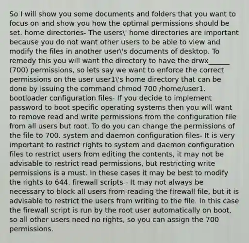 So I will show you some documents and folders that you want to focus on and show you how the optimal permissions should be set. home directories- The users' home directories are important because you do not want other users to be able to view and modify the files in another user's documents of desktop. To remedy this you will want the directory to have the drwx______ (700) permissions, so lets say we want to enforce the correct permissions on the user user1's home directory that can be done by issuing the command chmod 700 /home/user1. bootloader configuration files- If you decide to implement password to boot specific operating systems then you will want to remove read and write permissions from the configuration file from all users but root. To do you can change the permissions of the file to 700. system and daemon configuration files- It is very important to restrict rights to system and daemon configuration files to restrict users from editing the contents, it may not be advisable to restrict read permissions, but restricting write permissions is a must. In these cases it may be best to modify the rights to 644. firewall scripts - It may not always be necessary to block all users from reading the firewall file, but it is advisable to restrict the users from writing to the file. In this case the firewall script is run by the root user automatically on boot, so all other users need no rights, so you can assign the 700 permissions.