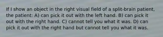 If I show an object in the right visual field of a split-brain patient, the patient: A) can pick it out with the left hand. B) can pick it out with the right hand. C) cannot tell you what it was. D) can pick it out with the right hand but cannot tell you what it was.