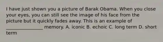 I have just shown you a picture of Barak Obama. When you close your eyes, you can still see the image of his face from the picture but it quickly fades away. This is an example of ________________ memory. A. iconic B. echoic C. long term D. short term