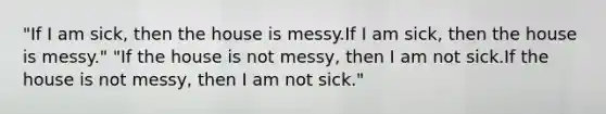 "If I am sick, then the house is messy.If I am sick, then the house is messy." "If the house is not messy, then I am not sick.If the house is not messy, then I am not sick."