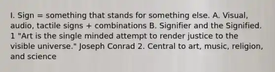 I. Sign = something that stands for something else. A. Visual, audio, tactile signs + combinations B. Signifier and the Signified. 1 "Art is the single minded attempt to render justice to the visible universe." Joseph Conrad 2. Central to art, music, religion, and science