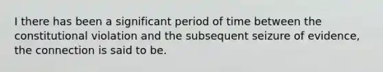 I there has been a significant period of time between the constitutional violation and the subsequent seizure of evidence, the connection is said to be.