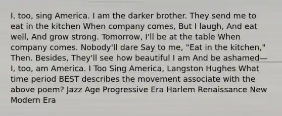 I, too, sing America. I am the darker brother. They send me to eat in the kitchen When company comes, But I laugh, And eat well, And grow strong. Tomorrow, I'll be at the table When company comes. Nobody'll dare Say to me, "Eat in the kitchen," Then. Besides, They'll see how beautiful I am And be ashamed— I, too, am America. I Too Sing America, Langston Hughes What time period BEST describes the movement associate with the above poem? Jazz Age Progressive Era Harlem Renaissance New Modern Era