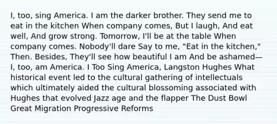 I, too, sing America. I am the darker brother. They send me to eat in the kitchen When company comes, But I laugh, And eat well, And grow strong. Tomorrow, I'll be at the table When company comes. Nobody'll dare Say to me, "Eat in the kitchen," Then. Besides, They'll see how beautiful I am And be ashamed— I, too, am America. I Too Sing America, Langston Hughes What historical event led to the cultural gathering of intellectuals which ultimately aided the cultural blossoming associated with Hughes that evolved Jazz age and the flapper The Dust Bowl Great Migration Progressive Reforms