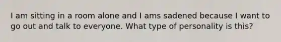 I am sitting in a room alone and I ams sadened because I want to go out and talk to everyone. What type of personality is this?