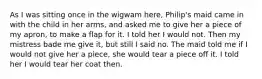 As I was sitting once in the wigwam here, Philip's maid came in with the child in her arms, and asked me to give her a piece of my apron, to make a flap for it. I told her I would not. Then my mistress bade me give it, but still I said no. The maid told me if I would not give her a piece, she would tear a piece off it. I told her I would tear her coat then.