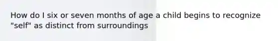 How do I six or seven months of age a child begins to recognize "self" as distinct from surroundings