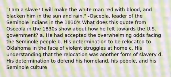 "I am a slave? I will make the white man red with blood, and blacken him in the sun and rain." -Osceola, leader of the Seminole Indians in the 1830's What does this quote from Osceola in the 1830s show about how he felt towards the U.S. government? a. He had accepted the overwhelming odds facing the Seminole people b. His determination to be relocated to Oklahoma in the face of violent struggles at home c. His understanding that the relocation was another form of slavery d. His determination to defend his homeland, his people, and his Seminole culture