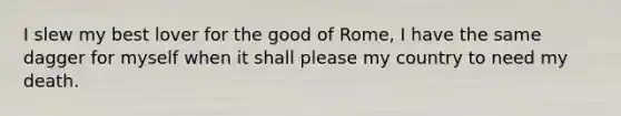 I slew my best lover for the good of Rome, I have the same dagger for myself when it shall please my country to need my death.