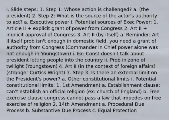 i. Slide steps: 1. Step 1: Whose action is challenged? a. (the president) 2. Step 2: What is the source of the actor's authority to act? a. Executive power i. Potential sources of Exec Power: 1. Article II + explicit grant of power from Congress 2. Art II + implicit approval of Congress 3. Art II (by itself) a. Reminder: Art II itself prob isn't enough in domestic field, you need a grant of authority from Congress (Commander in Chief power alone was not enough in Youngstown) i. Ex: Const doesn't talk about president letting people into the country ii. Prob in zone of twilight (Youngstown) 4. Art II (in the context of foreign affairs) (stronger Curtiss Wright) 3. Step 3: Is there an external limit on the President's power? a. Other constitutional limits i. Potential constitutional limits: 1. 1st Amendment a. Establishment clause: can't establish an official religion (ex: church of England) b. Free exercise clause congress cannot pass a law that impedes on free exercise of religion 2. 14th Amendment a. Procedural Due Process b. Substantive Due Process c. Equal Protection