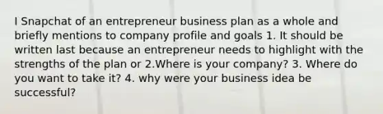 I Snapchat of an entrepreneur business plan as a whole and briefly mentions to company profile and goals 1. It should be written last because an entrepreneur needs to highlight with the strengths of the plan or 2.Where is your company? 3. Where do you want to take it? 4. why were your business idea be successful?