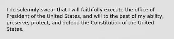 I do solemnly swear that I will faithfully execute the office of President of the United States, and will to the best of my ability, preserve, protect, and defend the Constitution of the United States.