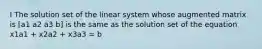 I The solution set of the linear system whose augmented matrix is [a1 a2 a3 b] is the same as the solution set of the equation x1a1 + x2a2 + x3a3 = b