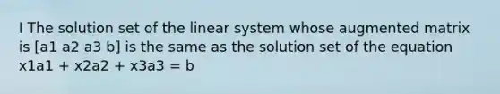 I The solution set of the linear system whose augmented matrix is [a1 a2 a3 b] is the same as the solution set of the equation x1a1 + x2a2 + x3a3 = b