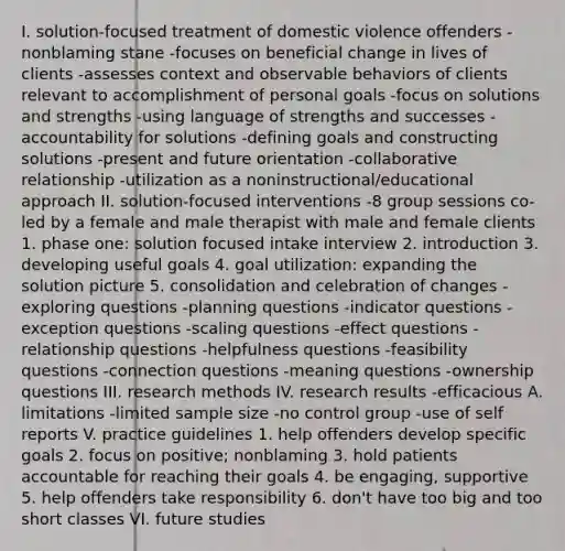 I. solution-focused treatment of domestic violence offenders -nonblaming stane -focuses on beneficial change in lives of clients -assesses context and observable behaviors of clients relevant to accomplishment of personal goals -focus on solutions and strengths -using language of strengths and successes -accountability for solutions -defining goals and constructing solutions -present and future orientation -collaborative relationship -utilization as a noninstructional/educational approach II. solution-focused interventions -8 group sessions co-led by a female and male therapist with male and female clients 1. phase one: solution focused intake interview 2. introduction 3. developing useful goals 4. goal utilization: expanding the solution picture 5. consolidation and celebration of changes -exploring questions -planning questions -indicator questions -exception questions -scaling questions -effect questions -relationship questions -helpfulness questions -feasibility questions -connection questions -meaning questions -ownership questions III. research methods IV. research results -efficacious A. limitations -limited sample size -no control group -use of self reports V. practice guidelines 1. help offenders develop specific goals 2. focus on positive; nonblaming 3. hold patients accountable for reaching their goals 4. be engaging, supportive 5. help offenders take responsibility 6. don't have too big and too short classes VI. future studies