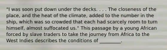 "I was soon put down under the decks. . . . The closeness of the place, and the heat of the climate, added to the number in the ship, which was so crowded that each had scarcely room to turn himself, almost suffocated us." This passage by a young African forced by slave traders to take the journey from Africa to the West Indies describes the conditions of _________.