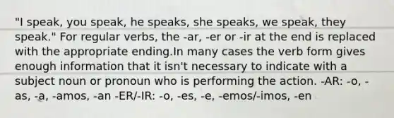 "I speak, you speak, he speaks, she speaks, we speak, they speak." For regular verbs, the -ar, -er or -ir at the end is replaced with the appropriate ending.In many cases the verb form gives enough information that it isn't necessary to indicate with a subject noun or pronoun who is performing the action. -AR: -o, -as, -a, -amos, -an -ER/-IR: -o, -es, -e, -emos/-imos, -en