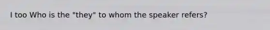 I too Who is the "they" to whom the speaker refers?