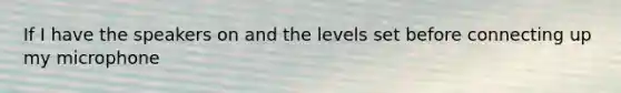 If I have the speakers on and the levels set before connecting up my microphone