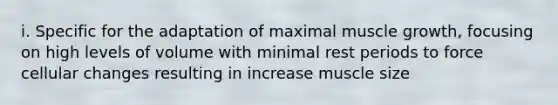 i. Specific for the adaptation of maximal muscle growth, focusing on high levels of volume with minimal rest periods to force cellular changes resulting in increase muscle size