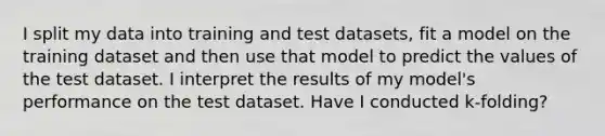 I split my data into training and test datasets, fit a model on the training dataset and then use that model to predict the values of the test dataset. I interpret the results of my model's performance on the test dataset. Have I conducted k-folding?