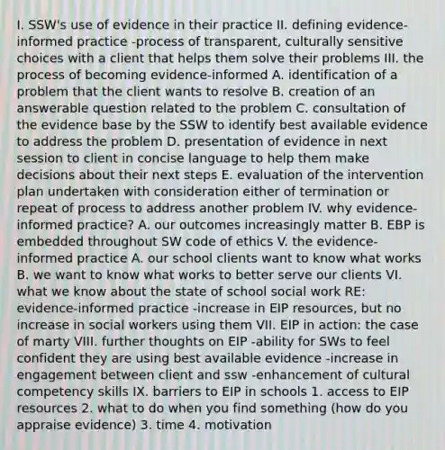 I. SSW's use of evidence in their practice II. defining evidence-informed practice -process of transparent, culturally sensitive choices with a client that helps them solve their problems III. the process of becoming evidence-informed A. identification of a problem that the client wants to resolve B. creation of an answerable question related to the problem C. consultation of the evidence base by the SSW to identify best available evidence to address the problem D. presentation of evidence in next session to client in concise language to help them make decisions about their next steps E. evaluation of the intervention plan undertaken with consideration either of termination or repeat of process to address another problem IV. why evidence-informed practice? A. our outcomes increasingly matter B. EBP is embedded throughout SW code of ethics V. the evidence-informed practice A. our school clients want to know what works B. we want to know what works to better serve our clients VI. what we know about the state of school social work RE: evidence-informed practice -increase in EIP resources, but no increase in social workers using them VII. EIP in action: the case of marty VIII. further thoughts on EIP -ability for SWs to feel confident they are using best available evidence -increase in engagement between client and ssw -enhancement of cultural competency skills IX. barriers to EIP in schools 1. access to EIP resources 2. what to do when you find something (how do you appraise evidence) 3. time 4. motivation