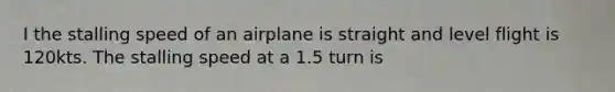 I the stalling speed of an airplane is straight and level flight is 120kts. The stalling speed at a 1.5 turn is