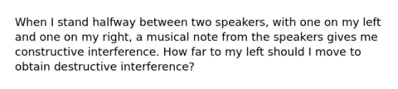 When I stand halfway between two speakers, with one on my left and one on my right, a musical note from the speakers gives me constructive interference. How far to my left should I move to obtain destructive interference?